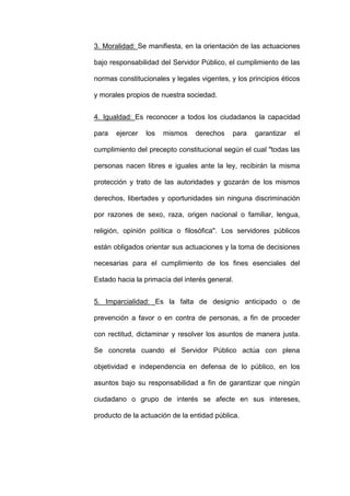 3. Moralidad: Se manifiesta, en la orientación de las actuaciones
bajo responsabilidad del Servidor Público, el cumplimiento de las
normas constitucionales y legales vigentes, y los principios éticos
y morales propios de nuestra sociedad.
4. Igualdad: Es reconocer a todos los ciudadanos la capacidad
para ejercer los mismos derechos para garantizar el
cumplimiento del precepto constitucional según el cual "todas las
personas nacen libres e iguales ante la ley, recibirán la misma
protección y trato de las autoridades y gozarán de los mismos
derechos, libertades y oportunidades sin ninguna discriminación
por razones de sexo, raza, origen nacional o familiar, lengua,
religión, opinión política o filosófica". Los servidores públicos
están obligados orientar sus actuaciones y la toma de decisiones
necesarias para el cumplimiento de los fines esenciales del
Estado hacia la primacía del interés general.
5. Imparcialidad: Es la falta de designio anticipado o de
prevención a favor o en contra de personas, a fin de proceder
con rectitud, dictaminar y resolver los asuntos de manera justa.
Se concreta cuando el Servidor Público actúa con plena
objetividad e independencia en defensa de lo público, en los
asuntos bajo su responsabilidad a fin de garantizar que ningún
ciudadano o grupo de interés se afecte en sus intereses,
producto de la actuación de la entidad pública.
 