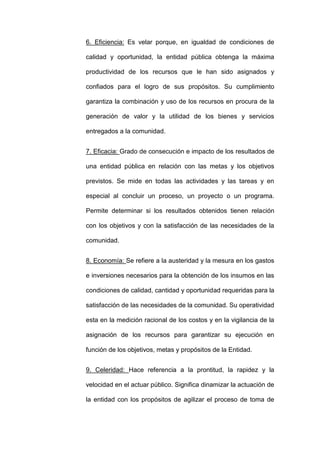 6. Eficiencia: Es velar porque, en igualdad de condiciones de
calidad y oportunidad, la entidad pública obtenga la máxima
productividad de los recursos que le han sido asignados y
confiados para el logro de sus propósitos. Su cumplimiento
garantiza la combinación y uso de los recursos en procura de la
generación de valor y la utilidad de los bienes y servicios
entregados a la comunidad.
7. Eficacia: Grado de consecución e impacto de los resultados de
una entidad pública en relación con las metas y los objetivos
previstos. Se mide en todas las actividades y las tareas y en
especial al concluir un proceso, un proyecto o un programa.
Permite determinar si los resultados obtenidos tienen relación
con los objetivos y con la satisfacción de las necesidades de la
comunidad.
8. Economía: Se refiere a la austeridad y la mesura en los gastos
e inversiones necesarios para la obtención de los insumos en las
condiciones de calidad, cantidad y oportunidad requeridas para la
satisfacción de las necesidades de la comunidad. Su operatividad
esta en la medición racional de los costos y en la vigilancia de la
asignación de los recursos para garantizar su ejecución en
función de los objetivos, metas y propósitos de la Entidad.
9. Celeridad: Hace referencia a la prontitud, la rapidez y la
velocidad en el actuar público. Significa dinamizar la actuación de
la entidad con los propósitos de agilizar el proceso de toma de
 
