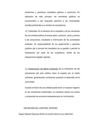 decisiones y garantizar resultados óptimos y oportunos. En
aplicación de este principio, los servidores públicos se
comprometen a dar respuesta oportuna a las necesidades
sociales pertinentes a su ámbito de competencia.
10. Publicidad: Es el derecho de la sociedad y de los servidores
de una entidad pública al acceso pleno, oportuno, veraz y preciso
a las actuaciones, resultados e información de las autoridades
estatales. Es responsabilidad de los gobernantes y gerentes
públicos dar a conocer los resultados de su gestión y permitir la
fiscalización por parte de los ciudadanos, dentro de las
disposiciones legales vigentes.
11. Preservación del Medio Ambiente: Es la orientación de las
actuaciones del ente público hacia el respeto por el medio
ambiente, garantizando condiciones propicias al desarrollo de la
comunidad.
Cuando el hacer de una entidad pueda tener un impacto negativo
en las condiciones ambientales, es necesario valorar sus costos
y emprender las acciones necesarias para su minimización.
DEFINICIÓN DEL CONTROL INTERNO
Según Salazar Espinoza Edwin el control interno es su definición:
 