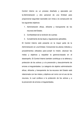 Control interno es un proceso diseñado y ejecutado por
la Administración y otro personal de una Entidad para
proporcionar seguridad razonable con miras a la consecución de
los siguientes objetivos:
1. Administración eficaz, eficiente y transparente de los
recursos del Estado.
2. Confiabilidad de la rendición de cuentas
3. Cumplimiento de las leyes y regulaciones aplicables.
El Control Interno está presente en la mayor parte de la
Administración en una Entidad. Comprende los planes métodos y
procedimientos utilizados para cumplir la misión, alcanzar las
metas y objetivos y respaldar la gerencia basada en el
desempeño. El Control Interno también contribuye a la defensa y
protección de los activos y a la prevención y descubrimiento de
errores e irregularidades. La categoría de objetivo administración
eficaz, eficiente y transparente de los recursos del Estado está
relacionada con las metas y objetivos así como con el uso de los
recursos, lo cual conlleva a la protección de los activos y a
la prevención de errores e irregularidades.
 