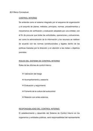 2.3 Marco Conceptual.
CONTROL INTERNO
Se entiende como el sistema integrado por el esquema de organización
y el conjunto de planes, métodos, principios, normas, procedimientos y
mecanismos de verificación y evaluación adoptado por una entidad, con
el fin de procurar que todas las actividades, operaciones y actuaciones,
así como la administración de la información y los recursos se realicen
de acuerdo con las normas constitucionales y legales dentro de las
políticas trazadas por la dirección y en atención a las metas u objetivos
previstos.
ROLES DEL SISTEMA DE CONTROL INTERNO
Roles de las oficinas de control interno:
 Valoración del riesgo
 Acompañamiento y asesoría
 Evaluación y seguimiento
 Fomento de la cultura del autocontrol
 Relación con entes externos.
RESPONSABILIDAD DEL CONTROL INTERNO.
El establecimiento y desarrollo del Sistema de Control Interno en los
organismos y entidades públicas, será responsabilidad del representante
 