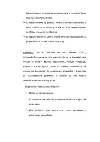 las actividades y las acciones necesarias para el cumplimiento de
los propósitos institucionales.
 El establecimiento de políticas, normas y controles tendientes a
evitar o minimizar las causas y los efectos de los riesgos capaces
de afectar el logro de los objetivos.
 La reglamentación del Control Interno a través de los mecanismos
proporcionados por la Constitución y la ley.
2. Autocontrol: Es la capacidad de cada servidor público,
independientemente de su nivel jerárquico dentro de la entidad para
evaluar su trabajo, detectar desviaciones, efectuar correctivos,
mejorar y solicitar ayuda cuando lo considere necesario de tal
manera que la ejecución de los procesos, actividades y tareas bajo
su responsabilidad garanticen el ejercicio de una función
administrativa transparente y eficaz.
El ejercicio de esta capacidad requiere:
1. De los servidores públicos:
2. Compromiso, competencia y responsabilidad con el ejercicio
de su labor.
3. Responsabilidad para asumir sus propias decisiones y
autorregular su conducta.
 