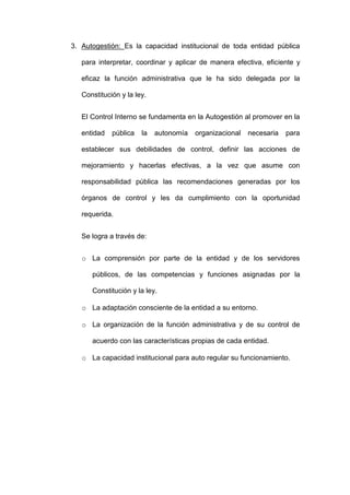 3. Autogestión: Es la capacidad institucional de toda entidad pública
para interpretar, coordinar y aplicar de manera efectiva, eficiente y
eficaz la función administrativa que le ha sido delegada por la
Constitución y la ley.
El Control Interno se fundamenta en la Autogestión al promover en la
entidad pública la autonomía organizacional necesaria para
establecer sus debilidades de control, definir las acciones de
mejoramiento y hacerlas efectivas, a la vez que asume con
responsabilidad pública las recomendaciones generadas por los
órganos de control y les da cumplimiento con la oportunidad
requerida.
Se logra a través de:
o La comprensión por parte de la entidad y de los servidores
públicos, de las competencias y funciones asignadas por la
Constitución y la ley.
o La adaptación consciente de la entidad a su entorno.
o La organización de la función administrativa y de su control de
acuerdo con las características propias de cada entidad.
o La capacidad institucional para auto regular su funcionamiento.
 