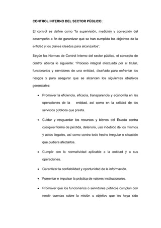CONTROL INTERNO DEL SECTOR PÚBLICO:
El control se define como “la supervisión, medición y corrección del
desempeño a fin de garantizar que se han cumplido los objetivos de la
entidad y los planes ideados para alcanzarlos”.
Según las Normas de Control Interno del sector público, el concepto de
control abarca lo siguiente: “Proceso integral efectuado por el titular,
funcionarios y servidores de una entidad, diseñado para enfrentar los
riesgos y para asegurar que se alcancen los siguientes objetivos
gerenciales:
 Promover la eficiencia, eficacia, transparencia y economía en las
operaciones de la entidad, así como en la calidad de los
servicios públicos que presta.
 Cuidar y resguardar los recursos y bienes del Estado contra
cualquier forma de pérdida, deterioro, uso indebido de los mismos
y actos ilegales, así como contra todo hecho irregular o situación
que pudiera afectarlos.
 Cumplir con la normatividad aplicable a la entidad y a sus
operaciones.
 Garantizar la confiabilidad y oportunidad de la información.
 Fomentar e impulsar la práctica de valores institucionales.
 Promover que los funcionarios o servidores públicos cumplan con
rendir cuentas sobre la misión u objetivo que les haya sido
 