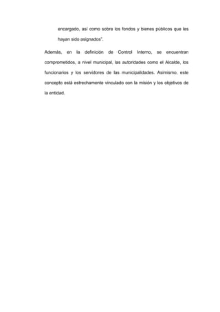 encargado, así como sobre los fondos y bienes públicos que les
hayan sido asignados”.
Además, en la definición de Control Interno, se encuentran
comprometidos, a nivel municipal, las autoridades como el Alcalde, los
funcionarios y los servidores de las municipalidades. Asimismo, este
concepto está estrechamente vinculado con la misión y los objetivos de
la entidad.
 