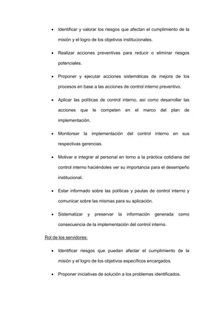  Identificar y valorar los riesgos que afectan el cumplimiento de la
misión y el logro de los objetivos institucionales.
 Realizar acciones preventivas para reducir o eliminar riesgos
potenciales.
 Proponer y ejecutar acciones sistemáticas de mejora de los
procesos en base a las acciones de control interno preventivo.
 Aplicar las políticas de control interno, así como desarrollar las
acciones que le competen en el marco del plan de
implementación.
 Monitorear la implementación del control interno en sus
respectivas gerencias.
 Motivar e integrar al personal en torno a la práctica cotidiana del
control interno haciéndoles ver su importancia para el desempeño
institucional.
 Estar informado sobre las políticas y pautas de control interno y
comunicar sobre las mismas para su aplicación.
 Sistematizar y preservar la información generada como
consecuencia de la implementación del control interno.
Rol de los servidores:
 Identificar riesgos que puedan afectar el cumplimiento de la
misión y el logro de los objetivos específicos encargados.
 Proponer iniciativas de solución a los problemas identificados.
 