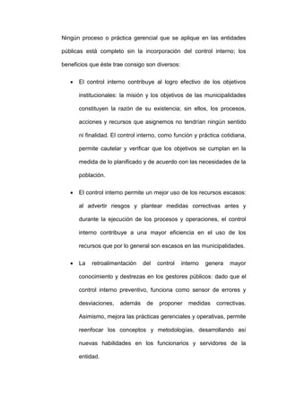 Ningún proceso o práctica gerencial que se aplique en las entidades
públicas está completo sin la incorporación del control interno; los
beneficios que éste trae consigo son diversos:
 El control interno contribuye al logro efectivo de los objetivos
institucionales: la misión y los objetivos de las municipalidades
constituyen la razón de su existencia; sin ellos, los procesos,
acciones y recursos que asignemos no tendrían ningún sentido
ni finalidad. El control interno, como función y práctica cotidiana,
permite cautelar y verificar que los objetivos se cumplan en la
medida de lo planificado y de acuerdo con las necesidades de la
población.
 El control interno permite un mejor uso de los recursos escasos:
al advertir riesgos y plantear medidas correctivas antes y
durante la ejecución de los procesos y operaciones, el control
interno contribuye a una mayor eficiencia en el uso de los
recursos que por lo general son escasos en las municipalidades.
 La retroalimentación del control interno genera mayor
conocimiento y destrezas en los gestores públicos: dado que el
control interno preventivo, funciona como sensor de errores y
desviaciones, además de proponer medidas correctivas.
Asimismo, mejora las prácticas gerenciales y operativas, permite
reenfocar los conceptos y metodologías, desarrollando así
nuevas habilidades en los funcionarios y servidores de la
entidad.
 