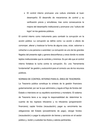  El control interno promueve una cultura orientada al buen
desempeño: El desarrollo de mecanismos de control y su
verificación previa y simultánea, trae como consecuencia la
mejora del desempeño institucional y promueve una “cultura del
logro” en los gestores públicos.
El control interno como instrumento para combatir la corrupción en la
acción pública: La corrupción se define como: La acción o efecto de
corromper, alterar y trastocar la forma de alguna cosa, viciar, sobornar o
cohechar a una persona o autoridad. La corrupción es uno de los grandes
flagelos del presente siglo y genera desconfianza y crece donde no existe
tejidos institucionales que la controle y minimice. Es por ello que el control
interno fortalece la lucha contra la corrupción. Es una “herramienta
fundamental” de gestión y autocontrol para el correcto uso de los recursos
públicos.
NORMAS DE CONTROL INTERNO PARA EL ÁREA DE TESORERÍA
La Tesorería pública constituye la síntesis de la gestión financiera
gubernamental; por ser la que administra y regula el flujo de fondos del
Estado e interviene en su equilibrio económico y monetario. El sistema
de Tesorería tiene a su cargo la responsabilidad de: determinar la
cuantía de los ingresos tributarios y no tributarios (programación
financiera); captar fondos (recaudación); pagar su vencimiento las
obligaciones del Estado (procedimiento de pago), otorgar fondos
(recaudación) o pagar la adquisición de bienes y servicios en el sector
público y, recibir y custodiar los títulos y valores pertinentes.
 