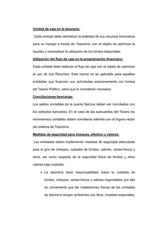 Unidad de caja en la tesorería:
Cada entidad debe centralizar la totalidad de sus recursos financieros
para su manejo a través de Tesorería, con el objeto de optimizar la
liquidez y racionalizar la utilización de los fondos disponibles
Utilización del flujo de caja en la programación financiera:
Cada entidad debe elaborar el flujo de caja con el objeto de optimizar
el uso de sus Recursos. Esta norma no es aplicable para aquellas
entidades que financien sus actividades exclusivamente con fondos
del Tesoro Público, salvo que lo consideren necesario.
Conciliaciones bancarias:
Los saldos contables de la cuenta Bancos deben ser conciliados con
los extractos bancarios. En el caso de las subcuentas del Tesoro los
movimientos contables deben conciliarse además con el órgano rector
del sistema de Tesorería.
Medidas de seguridad para cheques, efectivo y valores:
Las entidades deben implementar medidas de seguridad adecuadas
para el giro de cheques, custodia de fondos, valores, cartas-fianza y
otros, así como respecto de la seguridad física de fondos y otros
valores bajo custodia.
 La tesorería tiene responsabilidad sobre la custodia de
fondos, cheques, cartas-fianza y valores negociables; por ello
es conveniente que las instalaciones físicas de las unidades
de tesorería tengan ambientes con llave, muebles especiales,
 