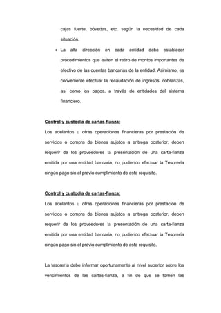 cajas fuerte, bóvedas, etc. según la necesidad de cada
situación.
 La alta dirección en cada entidad debe establecer
procedimientos que eviten el retiro de montos importantes de
efectivo de las cuentas bancarias de la entidad. Asimismo, es
conveniente efectuar la recaudación de ingresos, cobranzas,
así como los pagos, a través de entidades del sistema
financiero.
Control y custodia de cartas-fianza:
Los adelantos u otras operaciones financieras por prestación de
servicios o compra de bienes sujetos a entrega posterior, deben
requerir de los proveedores la presentación de una carta-fianza
emitida por una entidad bancaria, no pudiendo efectuar la Tesorería
ningún pago sin el previo cumplimiento de este requisito.
Control y custodia de cartas-fianza:
Los adelantos u otras operaciones financieras por prestación de
servicios o compra de bienes sujetos a entrega posterior, deben
requerir de los proveedores la presentación de una carta-fianza
emitida por una entidad bancaria, no pudiendo efectuar la Tesorería
ningún pago sin el previo cumplimiento de este requisito.
La tesorería debe informar oportunamente al nivel superior sobre los
vencimientos de las cartas-fianza, a fin de que se tomen las
 