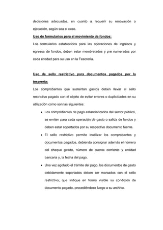 decisiones adecuadas, en cuanto a requerir su renovación o
ejecución, según sea el caso.
Uso de formularios para el movimiento de fondos:
Los formularios establecidos para las operaciones de ingresos y
egresos de fondos, deben estar membretados y pre numerados por
cada entidad para su uso en la Tesorería.
Uso de sello restrictivo para documentos pagados por la
tesorería:
Los comprobantes que sustentan gastos deben llevar el sello
restrictivo pagado con el objeto de evitar errores o duplicidades en su
utilización como son las siguientes:
 Los comprobantes de pago estandarizados del sector público,
se emiten para cada operación de gasto o salida de fondos y
deben estar soportados por su respectivo documento fuente.
 El sello restrictivo permite inutilizar los comprobantes y
documentos pagados, debiendo consignar además el número
del cheque girado, número de cuenta corriente y entidad
bancaria y, la fecha del pago.
 Una vez agotado el trámite del pago, los documentos de gasto
debidamente soportados deben ser marcados con el sello
restrictivo, que indique en forma visible su condición de
documento pagado, procediéndose luego a su archivo.
 
