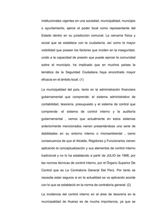institucionales vigentes en una sociedad, municipalidad, municipio
o ayuntamiento, ejerce el poder local como representante del
Estado dentro en su jurisdicción comunal. La cercanía física y
social que se establece con la ciudadanía, así como la mayor
visibilidad que poseen los factores que inciden en la inseguridad,
unido a la capacidad de presión que puede ejercer la comunidad
sobre el municipio, ha implicado que en muchos países la
temática de la Seguridad Ciudadana haya encontrado mayor
eficacia en el ámbito local. (1)
La municipalidad del país, tanto en la administración financiera
gubernamental que comprende: el sistema administrativo de
contabilidad, tesorería, presupuesto y el sistema de control que
comprende: el sistema de control interno y la auditoría
gubernamental , vemos que actualmente en estos sistemas
anteriormente mencionados vienen presentándose una serie de
debilidades en su entorno interno o microambiental , como
consecuencia de que el Alcalde, Regidores y Funcionarios vienen
aplicando la conceptualización y sus elementos de control interno
tradicional y no lo ha establecido a partir de JULIO de 1998, por
las normas técnicas de control interno, por el Órgano Superior De
Control que es La Contraloría General Del Perú. Por tanto se
necesita estar seguros si en la actualidad se va aplicando acorde
con lo que se estableció en la norma de contraloría general. (2)
La incidencia del control interno en el área de tesorería en la
municipalidad de Huaraz es de mucha importancia, ya que se
 