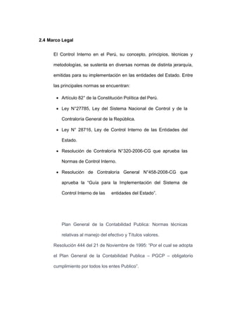 2.4 Marco Legal
El Control Interno en el Perú, su concepto, principios, técnicas y
metodologías, se sustenta en diversas normas de distinta jerarquía,
emitidas para su implementación en las entidades del Estado. Entre
las principales normas se encuentran:
 Artículo 82° de la Constitución Política del Perú.
 Ley N°27785, Ley del Sistema Nacional de Control y de la
Contraloría General de la República.
 Ley N° 28716, Ley de Control Interno de las Entidades del
Estado.
 Resolución de Contraloría N°320-2006-CG que aprueba las
Normas de Control Interno.
 Resolución de Contraloría General N°458-2008-CG que
aprueba la “Guía para la Implementación del Sistema de
Control Interno de las entidades del Estado”.
Plan General de la Contabilidad Publica: Normas técnicas
relativas al manejo del efectivo y Títulos valores.
Resolución 444 del 21 de Noviembre de 1995: “Por el cual se adopta
el Plan General de la Contabilidad Publica – PGCP – obligatorio
cumplimiento por todos los entes Publico”.
 