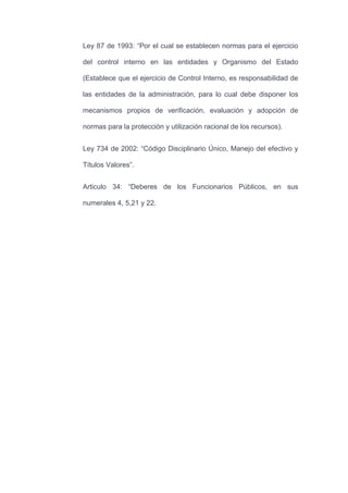 Ley 87 de 1993: “Por el cual se establecen normas para el ejercicio
del control interno en las entidades y Organismo del Estado
(Establece que el ejercicio de Control Interno, es responsabilidad de
las entidades de la administración, para lo cual debe disponer los
mecanismos propios de verificación, evaluación y adopción de
normas para la protección y utilización racional de los recursos).
Ley 734 de 2002: “Código Disciplinario Único, Manejo del efectivo y
Títulos Valores”.
Articulo 34: “Deberes de los Funcionarios Públicos, en sus
numerales 4, 5,21 y 22.
 