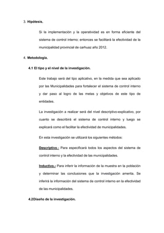 3. Hipótesis.
Si la implementación y la operatividad es en forma eficiente del
sistema de control interno; entonces se facilitará la efectividad de la
municipalidad provincial de carhuaz año 2012.
4. Metodología.
4.1 El tipo y el nivel de la investigación.
Este trabajo será del tipo aplicativo, en la medida que sea aplicado
por las Municipalidades para fortalecer el sistema de control interno
y dar paso al logro de las metas y objetivos de este tipo de
entidades.
La investigación a realizar será del nivel descriptivo-explicativo, por
cuanto se describirá el sistema de control interno y luego se
explicará como el facilitar la efectividad de municipalidades.
En esta investigación se utilizará los siguientes métodos:
Descriptivo.- Para especificará todos los aspectos del sistema de
control interno y la efectividad de las municipalidades.
Inductivo.- Para inferir la información de la muestra en la población
y determinar las conclusiones que la investigación amerita. Se
inferirá la información del sistema de control interno en la efectividad
de las municipalidades.
4.2Diseño de la investigación.
 