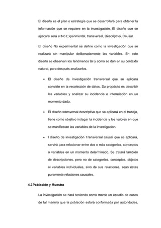 El diseño es el plan o estrategia que se desarrollará para obtener la
información que se requiere en la investigación. El diseño que se
aplicará será el No Experimental, transversal, Descriptivo, Causal.
El diseño No experimental se define como la investigación que se
realizará sin manipular deliberadamente las variables. En este
diseño se observan los fenómenos tal y como se dan en su contexto
natural, para después analizarlos.
 El diseño de investigación transversal que se aplicará
consiste en la recolección de datos. Su propósito es describir
las variables y analizar su incidencia e interrelación en un
momento dado.
 El diseño transversal descriptivo que se aplicará en el trabajo,
tiene como objetivo indagar la incidencia y los valores en que
se manifiestan las variables de la investigación.
 l diseño de investigación Transversal causal que se aplicará,
servirá para relacionar entre dos o más categorías, conceptos
o variables en un momento determinado. Se tratará también
de descripciones, pero no de categorías, conceptos, objetos
ni variables individuales, sino de sus relaciones, sean éstas
puramente relaciones causales.
4.3Población y Muestra
La investigación se hará teniendo como marco un estudio de casos
de tal manera que la población estará conformada por autoridades,
 