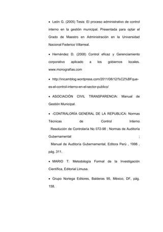  León G. (2005) Tesis: El proceso administrativo de control
interno en la gestión municipal. Presentada para optar el
Grado de Maestro en Administración en la Universidad
Nacional Federico Villarreal.
 Hernández D. (2008) Control eficaz y Gerenciamiento
corporativo aplicado a los gobiernos locales.
www.monografías.com
 http://inicamblog.wordpress.com/2011/08/12/%C2%BFque-
es-el-control-interno-en-el-sector-publico/
 ASOCIACIÓN CIVIL TRANSPARENCIA: Manual de
Gestión Municipal.
 -CONTRALORÍA GENERAL DE LA REPUBLICA: Normas
Técnicas de Control Interno
Resolución de Controlaría No 072-98 ; Normas de Auditoría
Gubernamental ;
Manual de Auditoría Gubernamental, Editora Perú , 1998 ,
pág. 311.
 MARIO T: Metodología Formal de la Investigación
Científica, Editorial Limusa.
 Grupo Noriega Editores, Balderas 95, México, DF, pág.
158.
 
