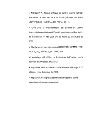  NICOLAY A. “Nuevo enfoque de control interno (COSO)
alternativa de solución para las municipalidades del Perú-
UNIVERSIDAD NACIONAL DE PIURA. (2011).
 “Guía para la Implementación del Sistema de Control
Interno de las entidades del Estado”, aprobado por Resolución
de Contraloría N° 458-2008-CG de fecha 30 deoctubre de
2008.
 http://www.unmsm.edu.pe/ogp/ARCHIVOS/NORMAS_TEC
NICAS_DE_CONTROL_INTERNO.htm
M. Madariaga y D. Kirkby: La Auditoría en la Práctica, con la
solución de 200 casos. DEUSTO.
 http://www.tecnicacontable.com Nº Revista 653 mayo 2003
sábado, 15 de diciembre de 2012.
 http://www.monografias.com/trabajos69/control-nterno-
ejecutivo/control-nterno-ejecutivo2.
 