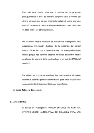 Para ello tiene mucha labor con la elaboración de proyectos
presupuestarios el área de tesorería porque va velar el manejo del
dinero, por ende nos es muy importante realizar el control interno a
menudo para darnos cuenta si el dinero está siendo bien distribuido
en cada una de las obras ejecutadas.
Por tal motivo nace la necesidad de realizar esta investigación, para
proporcionar información detallada de la incidencia del control
interno. Es por ello que el presente trabajo de investigación es de
utilidad porque nos permitirá saber la incidencia del control interno
en el área de tesorería de la municipalidad provincial de CARHUAZ
año 2012.
Por último, se pondrá en manifiesto los conocimientos adquiridos
durante la carrera y permitirá sentar bases para otros estudios que
surjan partiendo de la problemática aquí especificada.
2. Marco Teórico y Conceptual.
2.1 Antecedentes.
El trabajo de investigación: "NUEVO ENFOQUE DE CONTROL
INTERNO (COSO) ALTERNATIVA DE SOLUCIÓN PARA LAS
 
