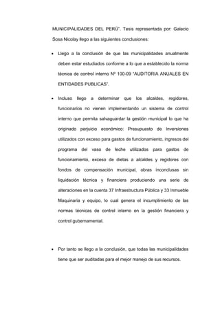 MUNICIPALIDADES DEL PERÚ”. Tesis representada por: Galecio
Sosa Nicolay llego a las siguientes conclusiones:
 Llego a la conclusión de que las municipalidades anualmente
deben estar estudiados conforme a lo que a establecido la norma
técnica de control interno Nº 100-09 “AUDITORIA ANUALES EN
ENTIDADES PUBLICAS”.
 Incluso llego a determinar que los alcaldes, regidores,
funcionarios no vienen implementando un sistema de control
interno que permita salvaguardar la gestión municipal lo que ha
originado perjuicio económico: Presupuesto de Inversiones
utilizados con exceso para gastos de funcionamiento, ingresos del
programa del vaso de leche utilizados para gastos de
funcionamiento, exceso de dietas a alcaldes y regidores con
fondos de compensación municipal, obras inconclusas sin
liquidación técnica y financiera produciendo una serie de
alteraciones en la cuenta 37 Infraestructura Pública y 33 Inmueble
Maquinaria y equipo, lo cual genera el incumplimiento de las
normas técnicas de control interno en la gestión financiera y
control gubernamental.
 Por tanto se llego a la conclusión, que todas las municipalidades
tiene que ser auditadas para el mejor manejo de sus recursos.
 