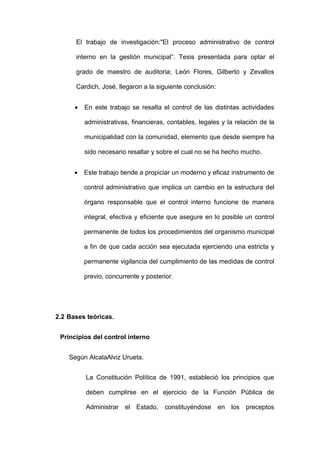 El trabajo de investigación:"El proceso administrativo de control
interno en la gestión municipal”. Tesis presentada para optar el
grado de maestro de auditoria; León Flores, Gilberto y Zevallos
Cardich, José, llegaron a la siguiente conclusión:
 En este trabajo se resalta el control de las distintas actividades
administrativas, financieras, contables, legales y la relación de la
municipalidad con la comunidad, elemento que desde siempre ha
sido necesario resaltar y sobre el cual no se ha hecho mucho.
 Este trabajo tiende a propiciar un moderno y eficaz instrumento de
control administrativo que implica un cambio en la estructura del
órgano responsable que el control interno funcione de manera
integral, efectiva y eficiente que asegure en lo posible un control
permanente de todos los procedimientos del organismo municipal
a fin de que cada acción sea ejecutada ejerciendo una estricta y
permanente vigilancia del cumplimiento de las medidas de control
previo, concurrente y posterior.
2.2 Bases teóricas.
Principios del control interno
Según AlcalaAlviz Urueta.
La Constitución Política de 1991, estableció los principios que
deben cumplirse en el ejercicio de la Función Pública de
Administrar el Estado, constituyéndose en los preceptos
 