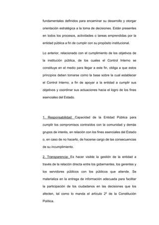 fundamentales definidos para encaminar su desarrollo y otorgar
orientación estratégica a la toma de decisiones. Están presentes
en todos los procesos, actividades o tareas emprendidas por la
entidad pública a fin de cumplir con su propósito institucional.
Lo anterior, relacionado con el cumplimiento de los objetivos de
la institución pública, de los cuales el Control Interno se
constituye en el medio para llegar a este fin, obliga a que estos
principios deben tomarse como la base sobre la cual establecer
el Control Interno, a fin de apoyar a la entidad a cumplir sus
objetivos y coordinar sus actuaciones hacia el logro de los fines
esenciales del Estado.
1. Responsabilidad: Capacidad de la Entidad Pública para
cumplir los compromisos contraídos con la comunidad y demás
grupos de interés, en relación con los fines esenciales del Estado
o, en caso de no hacerlo, de hacerse cargo de las consecuencias
de su incumplimiento.
2. Transparencia: Es hacer visible la gestión de la entidad a
través de la relación directa entre los gobernantes, los gerentes y
los servidores públicos con los públicos que atiende. Se
materializa en la entrega de información adecuada para facilitar
la participación de los ciudadanos en las decisiones que los
afecten, tal como lo manda el artículo 2º de la Constitución
Política.
 