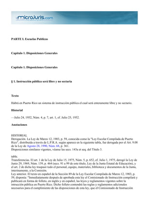 PARTE I. Escuelas Publicas



Capítulo 1. Disposiciones Generales



Capítulo 1. Disposiciones Generales



§ 1. Instrucción pública será libre y no sectaria



Texto

Habrá en Puerto Rico un sistema de instrucción pública el cual será enteramente libre y no sectario.

Historial

—Julio 24, 1952, Núm. 4, p. 7, art. 1, ef. Julio 25, 1952.

Anotaciones


HISTORIAL
Derogación. La Ley de Marzo 12, 1903, p. 59, conocida como la "Ley Escolar Compilada de Puerto
Rico", distribuida a través de L.P.R.A. según aparece en la siguiente tabla, fue derogada por el Art. 9.08
de la Ley de Agosto 28, 1990, Núm. 68, p. 361.
Disposiciones similares vigentes, véanse las secs. 143a et seq. del Título 3.

table.
Transferencias. El art. 1 de la Ley de Julio 15, 1975, Núm. 5, p. 652, ef. Julio 1, 1975, derogó la Ley de
Junio 29, 1969, Núm. 139, p. 464 (secs. 91 a 99 de este título, Ley de la Junta Estatal de Educación), y
el art. 2 de dicha ley traspasó todo el personal, equipo, materiales, biblioteca y documentos de la Junta,
interinamente, a la Comisión.
Ley anterior. El texto en español de la Sección 89 de la Ley Escolar Compilada de Marzo 12, 1903, p.
59, disponía: "Inmediatamente después de aprobada esta ley el Comisionado de Instrucción compilará y
publicará en forma de folleto, en inglés y en español, las leyes y reglamentos vigentes sobre la
intrucción pública en Puerto Rico. Dicho folleto contendrá las reglas y reglamentos adicionales
necesarios para el cumplimiento de las disposiciones de esta ley, que el Comisionado de Instrucción
 