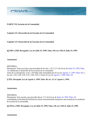 PARTE VII. Escuelas de la Comunidad



Capítulo 131. Desarrollo de las Escuelas de la Comunidad



Capítulo 131. Desarrollo de las Escuelas de la Comunidad



§§ 2501 a 2520. Derogadas. Ley de Julio 15, 1999, Núm. 149, art. 9.04 ef. Julio 15, 1999.



Anotaciones


HISTORIAL
Derogación. Estas secciones, que procedían de los arts. 1.01 a 2.11 de la Ley de Junio 16, 1993, Núm.
18, establecían el desarrollo de las escuelas de la comunidad.
Antes de su derogación, el art. 1.02 había sido enmendado por la Ley de Agosto 11, 1997, Núm. 69; y
los arts. 2.03, 2.04, 2.05, 2.07, 2.08, 2.09, 2.10 por la Ley de Agosto 1, 1994, Núm. 48.

§ 2521. Derogada. Ley de Agosto 1, 1994, Núm. 48, sec. 13, ef. Agosto 1, 1994.



Anotaciones


HISTORIAL
Derogación. Esta sección, que procedía del art. 2.11 de la Ley de Junio 16, 1993, Núm. 18,
contemplaba la facultad del Instituto de retirar reconocimiento temporal a una escuela de su condición
de escuela de la comunidad.

§§ 2521a a 2585. Derogadas. Ley de Julio 15, 1999, Núm. 149, art. 9.04 ef. Julio 15, 1999.



Anotaciones
 