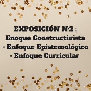 EXPOSICIÓN N·2 ;
Enoque Constructivista
- Enfoque Epistemológico
- Enfoque Curricular 
 