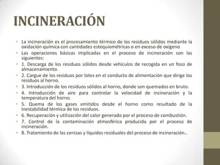 INCINERACIÓN
• La incineración es el procesamiento térmico de los residuos sólidos mediante la
  oxidación química con cantidades estequiométricas o en exceso de oxígeno
• Las operaciones básicas implicadas en el proceso de incineración son las
  siguientes:
• 1. Descarga de los residuos sólidos desde vehículos de recogida en un foso de
  almacenamiento.
• 2. Cargue de los residuos por lotes en el conducto de alimentación que dirige los
  residuos al horno.
• 3. Introducción de los residuos sólidos al horno, donde son quemados en bruto.
• 4. Introducción de aire para controlar la velocidad de incineración y la
  temperatura del horno.
• 5. Quema de los gases emitidos desde el horno como resultado de la
  inestabilidad térmica de los residuos.
• 6. Recuperación y utilización del calor generado por el proceso de combustión.
• 7. Control de la contaminación atmosférica producida por el proceso de
  incineración.
• 8. Tratamiento de las cenizas y líquidos residuales del proceso de incineración..
 