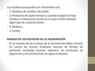 Los residuos que pueden ser incinerados son:
• 1. Residuos de comida y de jardín.
• 2. Productos de papel siempre y cuando el papel no haya
  sufrido un tratamiento previo en el cual se halla utilizado
  algún tipo de sustancia tóxica.
• 3. Maderas.
• 4. Cartón.

MANEJO DE LOS RESIDUOS DE LA INCINERACIÓN
• En el manejo de los residuos de la incineración deben tenerse
  en cuenta las cenizas residuales (cenizas de fondo), las
  partículas residuales (cenizas volantes), los productos de
  depuración y los vertimientos de aguas residuales.
 