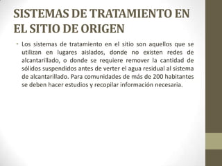 SISTEMAS DE TRATAMIENTO EN
EL SITIO DE ORIGEN
• Los sistemas de tratamiento en el sitio son aquellos que se
  utilizan en lugares aislados, donde no existen redes de
  alcantarillado, o donde se requiere remover la cantidad de
  sólidos suspendidos antes de verter el agua residual al sistema
  de alcantarillado. Para comunidades de más de 200 habitantes
  se deben hacer estudios y recopilar información necesaria.
 