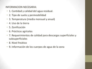 INFORMACION NECESARIA:
 • 1. Cantidad y calidad del agua residual.
 • 2. Tipo de suelo y permeabilidad
 • 3. Temperatura (media mensual y anual)
 • 4. Uso de la tierra
 • 5. Zonificación
 • 6. Prácticas agrícolas
 • 7. Requerimientos de calidad para descargas superficiales y
   subsuperficiales
 • 8. Nivel freático
 • 9. Información de los cuerpos de agua de la zona
 