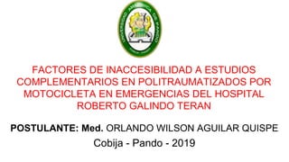 FACTORES DE INACCESIBILIDAD A ESTUDIOS
COMPLEMENTARIOS EN POLITRAUMATIZADOS POR
MOTOCICLETA EN EMERGENCIAS DEL HOSPITAL
ROBERTO GALINDO TERAN
POSTULANTE: Med. ORLANDO WILSON AGUILAR QUISPE
Cobija - Pando - 2019
 