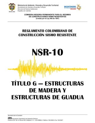 Ministerio de Ambiente, Vivienda y Desarrollo Territorial 
Viceministerio de Vivienda y Desarrollo Territorial 
Dirección del Sistema Habitacional 
República de Colombia 
COMISION ASESORA PERMANENTE PARA EL REGIMEN 
DE CONSTRUCCIONES SISMO RESISTENTES 
(Creada por la Ley 400 de 1997) 
REGLAMENTO COLOMBIANO DE 
CONSTRUCCIÓN SISMO RESISTENTE 
TÍTULO G — ESTRUCTURAS 
ESTRUCTURAS DE GUADUA 
Secretaría de la Comisión: 
NSR-10 
DE MADERA Y 
Asociación Colombiana de Ingeniería Sísmica 
Carrera 20 N° 84-14 Oficina 502 • Bogotá, D. C., COLOMBIA • Teléfono: 530-0826 • Fax: 530-0827 
 