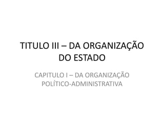 TITULO III – DA ORGANIZAÇÃO
          DO ESTADO
   CAPITULO I – DA ORGANIZAÇÃO
     POLÍTICO-ADMINISTRATIVA
 