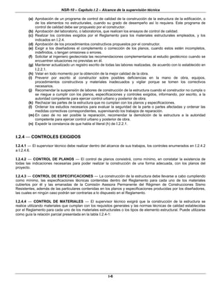 NSR-10 – Capítulo I.2 – Alcance de la supervisión técnica
I-6
(a) Aprobación de un programa de control de calidad de la construcción de la estructura de la edificación, o
de los elementos no estructurales, cuando su grado de desempeño así lo requiera. Este programa de
control de calidad debe ser propuesto por el constructor.
(b) Aprobación del laboratorio, o laboratorios, que realicen los ensayos de control de calidad.
(c) Realizar los controles exigidos por el Reglamento para los materiales estructurales empleados, y los
indicados en I.2.4.
(d) Aprobación de los procedimientos constructivos propuestos por el constructor.
(e) Exigir a los diseñadores el complemento o corrección de los planos, cuando estos estén incompletos,
indefinidos, o tengan omisiones o errores.
(f) Solicitar al ingeniero geotecnista las recomendaciones complementarias al estudio geotécnico cuando se
encuentren situaciones no previstas en él.
(g) Mantener actualizado un registro escrito de todas las labores realizadas, de acuerdo con lo establecido en
I.2.2.1.
(h) Velar en todo momento por la obtención de la mejor calidad de la obra.
(i) Prevenir por escrito al constructor sobre posibles deficiencias en la mano de obra, equipos,
procedimientos constructivos y materiales inadecuados y vigilar porque se tomen los correctivos
necesarios.
(j) Recomendar la suspensión de labores de construcción de la estructura cuando el constructor no cumpla o
se niegue a cumplir con los planos, especificaciones y controles exigidos, informando, por escrito, a la
autoridad competente para ejercer control urbano y posterior de obra.
(k) Rechazar las partes de la estructura que no cumplan con los planos y especificaciones.
(l) Ordenar los estudios necesarios para evaluar la seguridad de la parte o partes afectadas y ordenar las
medidas correctivas correspondientes, supervisando los trabajos de reparación.
(m) En caso de no ser posible la reparación, recomendar la demolición de la estructura a la autoridad
competente para ejercer control urbano y posterior de obra.
(n) Expedir la constancia de que habla el literal (h) de I.2.2.1.
I.2.4 — CONTROLES EXIGIDOS
I.2.4.1 — El supervisor técnico debe realizar dentro del alcance de sus trabajos, los controles enumerados en I.2.4.2
a I.2.4.6.
I.2.4.2 — CONTROL DE PLANOS — El control de planos consistirá, como mínimo, en constatar la existencia de
todas las indicaciones necesarias para poder realizar la construcción de una forma adecuada, con los planos del
proyecto.
I.2.4.3 — CONTROL DE ESPECIFICACIONES — La construcción de la estructura debe llevarse a cabo cumpliendo
como mínimo, las especificaciones técnicas contenidas dentro del Reglamento para cada uno de los materiales
cubiertos por él y las emanadas de la Comisión Asesora Permanente del Régimen de Construcciones Sismo
Resistentes, además de las particulares contenidas en los planos y especificaciones producidas por los diseñadores,
las cuales en ningún caso podrán ser contrarias a lo dispuesto en el Reglamento.
I.2.4.4 — CONTROL DE MATERIALES — El supervisor técnico exigirá que la construcción de la estructura se
realice utilizando materiales que cumplan con los requisitos generales y las normas técnicas de calidad establecidas
por el Reglamento para cada uno de los materiales estructurales o los tipos de elemento estructural. Puede utilizarse
como guía la relación parcial presentada en la tabla I.2.4-1:
 