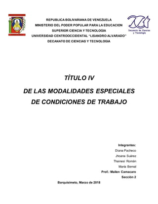 REPUBLICA BOLIVARIANA DE VENEZUELA
MINISTERIO DEL PODER POPULAR PARA LA EDUCACION
SUPERIOR CIENCIA Y TECNOLOGIA
UNIVERSIDAD CENTROOCCIDENTAL “LISANDRO ALVARADO”
DECANATO DE CIENCIAS Y TECNOLOGIA
TÍTULO IV
DE LAS MODALIDADES ESPECIALES
DE CONDICIONES DE TRABAJO
Integrantes:
Diana Pacheco
Jhoana Suárez
Thainesí Román
María Bernal
Prof.: Mailen Camacaro
Sección 2
Barquisimeto, Marzo de 2018
 