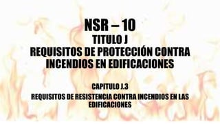 NSR – 10
TITULO J
REQUISITOS DE PROTECCIÓN CONTRA
INCENDIOS EN EDIFICACIONES
CAPITULO J.3
REQUISITOS DE RESISTENCIA CONTRA INCENDIOS EN LAS
EDIFICACIONES
 