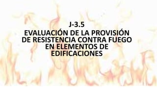 J-3.5
EVALUACIÓN DE LA PROVISIÓN
DE RESISTENCIA CONTRA FUEGO
EN ELEMENTOS DE
EDIFICACIONES
 