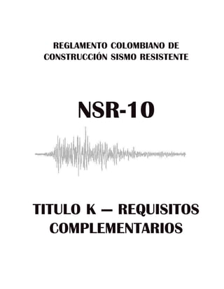 REGLAMENTO COLOMBIANO DE
 CONSTRUCCIÓN SISMO RESISTENTE




       NSR-10



TITULO K — REQUISITOS
  COMPLEMENTARIOS
 
