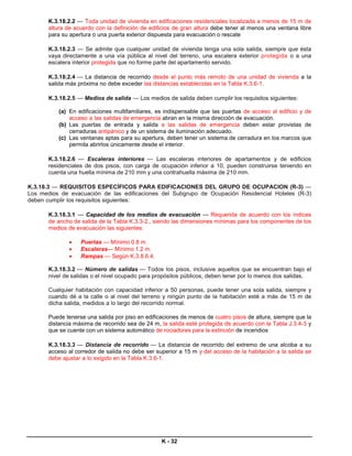 K.3.18.2.2 — Toda unidad de vivienda en edificaciones residenciales localizada a menos de 15 m de
       altura de acuerdo con la definición de edificios de gran altura debe tener al menos una ventana libre
       para su apertura o una puerta exterior dispuesta para evacuación o rescate

       K.3.18.2.3 — Se admite que cualquier unidad de vivienda tenga una sola salida, siempre que ésta
       vaya directamente a una vía pública al nivel del terreno, una escalera exterior protegida o a una
       escalera interior protegida que no forme parte del apartamento servido.

       K.3.18.2.4 — La distancia de recorrido desde el punto más remoto de una unidad de vivienda a la
       salida más próxima no debe exceder las distancias establecidas en la Tabla K.3.6-1.

       K.3.18.2.5 — Medios de salida — Los medios de salida deben cumplir los requisitos siguientes:

          (a) En edificaciones multifamiliares, es indispensable que las puertas de acceso al edificio y de
              acceso a las salidas de emergencia abran en la misma dirección de evacuación.
          (b) Las puertas de entrada y salida a las salidas de emergencia deben estar provistas de
              cerraduras antipánico y de un sistema de iluminación adecuado.
          (c) Las ventanas aptas para su apertura, deben tener un sistema de cerradura en los marcos que
              permita abrirlos únicamente desde el interior.

       K.3.18.2.6 — Escaleras interiores — Las escaleras interiores de apartamentos y de edificios
       residenciales de dos pisos, con carga de ocupación inferior a 10, pueden construirse teniendo en
       cuenta una huella mínima de 210 mm y una contrahuella máxima de 210 mm.

K.3.18.3 — REQUISITOS ESPECÍFICOS PARA EDIFICACIONES DEL GRUPO DE OCUPACION (R-3) —
Los medios de evacuación de las edificaciones del Subgrupo de Ocupación Residencial Hoteles (R-3)
deben cumplir los requisitos siguientes:

       K.3.18.3.1 — Capacidad de los medios de evacuación — Requerida de acuerdo con los índices
       de ancho de salida de la Tabla K.3.3-2., siendo las dimensiones mínimas para los componentes de los
       medios de evacuación las siguientes:

              •    Puertas — Mínimo 0.8 m.
              •    Escaleras— Mínimo 1.2 m.
              •    Rampas — Según K.3.8.6.4.

       K.3.18.3.2 — Número de salidas — Todos los pisos, inclusive aquellos que se encuentran bajo el
       nivel de salidas o el nivel ocupado para propósitos públicos, deben tener por lo menos dos salidas.

       Cualquier habitación con capacidad inferior a 50 personas, puede tener una sola salida, siempre y
       cuando dé a la calle o al nivel del terreno y ningún punto de la habitación esté a más de 15 m de
       dicha salida, medidos a lo largo del recorrido normal.

       Puede tenerse una salida por piso en edificaciones de menos de cuatro pisos de altura, siempre que la
       distancia máxima de recorrido sea de 24 m, la salida esté protegida de acuerdo con la Tabla J.3.4-3 y
       que se cuente con un sistema automático de rociadores para la extinción de incendios

       K.3.18.3.3 — Distancia de recorrido — La distancia de recorrido del extremo de una alcoba a su
       acceso al corredor de salida no debe ser superior a 15 m y del acceso de la habitación a la salida se
       debe ajustar a lo exigido en la Tabla K.3.6-1.




                                                  K - 32
 