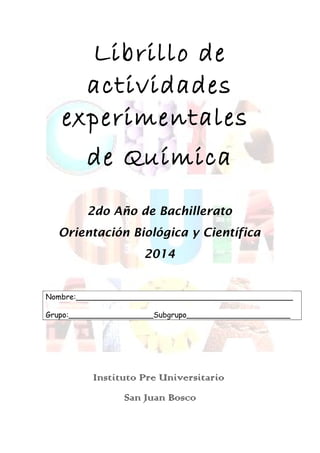 Librillo de
actividades
experimentales
de Química
2do Año de Bachillerato
Orientación Biológica y Científica
2014
Nombre:______________________________________________
Grupo:__________________Subgrupo______________________
Instituto Pre Universitario
San Juan Bosco
 