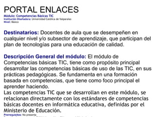 PORTAL ENLACES Módulo: Competencias Básicas TIC    Institución Diseñadora:  Universidad Católica de Valparaíso Nivel:  Básico Destinatarios:  Docentes de aula que se desempeñen en cualquier nivel y/o subsector de aprendizaje, que participan del plan de tecnologías para una educación de calidad. Descripción General del módulo:  El módulo de  Competencias básicas TIC, tiene como propósito principal desarrollar las competencias básicas de uso de las TIC, en sus prácticas pedagógicas. Se fundamenta en una formación basada en competencias, que tiene como foco principal el aprender haciendo. Las competencias TIC que se desarrollan en este módulo, se relacionan directamente con los estándares de competencias básicas docentes en informática educativa, definidas por el Ministerio de Educación. Prerrequisitos:  No presenta Duración (horas y meses):  El Módulo considera 60 horas, modalidad e-learning. Fecha de inicio de inscripción:  Libre acceso   Fecha de cierre de inscripción:  No presenta Fecha aproximada comienzo Módulo:  De acuerdo al número de inscritos   Av. Libertador Bernardo O’Higgins 1583 – Pisos 9 y 10 Teléfono: (56 - 2) 3904473  Contacto:  [email_address] 