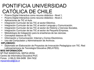 PONTIFICIA UNIVERSIDAD CATÓLICA DE CHILE Pizarra Digital Interactiva como recurso didáctico - Nivel 1.  Pizarra Digital Interactiva como recurso didáctico - Nivel 2.  Aplicaciones de TIC al Aula.  Integración Curricular de las TIC al sector Eléctrico.  Integración Curricular de las TIC al sector Lenguaje y Comunicación.  Integración Curricular de las TIC al sector de Historia y Ciencias Sociales.  Integración Curricular de las TIC al sector de Pequeña Empresa.  Metodología de Indagación para la enseñanza de las ciencias.  Conceptos básicos de TIC.  Información y Comunicación: Internet y Correo Electrónico.  Uso del Computador y Administración de Archivos.    DIPLOMADO: Diplomado en Elaboración de Proyectos de Innovación Pedagógica con TIC. Red Latinoamericana de Tecnología Educativa (RELATED).  MÁS INFORMACIÓN:   Mª PAZ SANDOVAL SEPÚLVEDA Centro de Informática Educativa PUC Fonos  :(+56-2) 354-5499  354-7432 [email_address]   