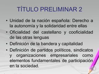 TÍTULO PRELIMINAR 2
• Unidad de la nación española: Derecho a
la autonomía y la solidaridad entre ellas
• Oficialidad del castellano y cooficialidad
de las otras lenguas
• Definición de la bandera y capitalidad
• Definición de partidos políticos, sindicatos
y organizaciones empresariales como
elementos fundamentales de participación
en la sociedad.
 