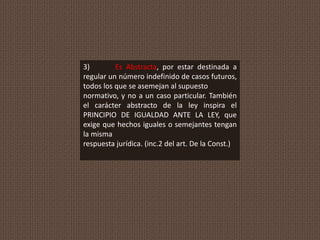3) Es Abstracta, por estar destinada a
regular un número indefinido de casos futuros,
todos los que se asemejan al supuesto
normativo, y no a un caso particular. También
el carácter abstracto de la ley inspira el
PRINCIPIO DE IGUALDAD ANTE LA LEY, que
exige que hechos iguales o semejantes tengan
la misma
respuesta jurídica. (inc.2 del art. De la Const.)
 