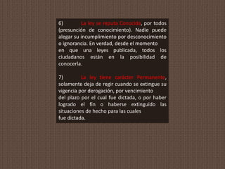 6) La ley se reputa Conocida, por todos
(presunción de conocimiento). Nadie puede
alegar su incumplimiento por desconocimiento
o ignorancia. En verdad, desde el momento
en que una leyes publicada, todos los
ciudadanos están en la posibilidad de
conocerla.
7) La ley tiene carácter Permanente,
solamente deja de regir cuando se extingue su
vigencia por derogación, por vencimiento
del plazo por el cual fue dictada, o por haber
logrado el fin o haberse extinguido las
situaciones de hecho para las cuales
fue dictada.
 