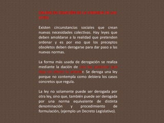 CAUSAS DE CESACIÓN DE LA VIGENCIA DE LAS
LEYES:
Existen circunstancias sociales que crean
nuevas necesidades colectivas. Hay leyes que
deben amoldarse a la realidad que pretenden
ordenar y es por eso que los preceptos
obsoletos deben derogarse para dar paso a las
nuevas normas.
La forma más usada de derogación se realiza
mediante la dación de una ley posterior que
deja sin efecto la anterior. Se deroga una ley
porque no contempla como debiera los casos
concretos que regula.
La ley no solamente puede ser derogada por
otra ley, sino que, también puede ser derogada
por una norma equivalente de distinta
denominación y procedimiento de
formulación, (ejemplo un Decreto Legislativo).
 