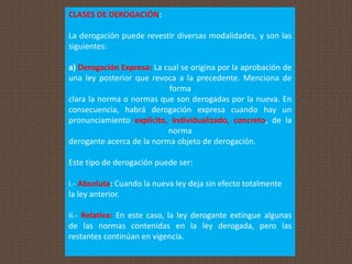 CLASES DE DEROGACIÓN:
La derogación puede revestir diversas modalidades, y son las
siguientes:
a) Derogación Expresa: La cual se origina por la aprobación de
una ley posterior que revoca a la precedente. Menciona de
forma
clara la norma o normas que son derogadas por la nueva. En
consecuencia, habrá derogación expresa cuando hay un
pronunciamiento explícito, individualizado, concreto, de la
norma
derogante acerca de la norma objeto de derogación.
Este tipo de derogación puede ser:
i.- Absoluta: Cuando la nueva ley deja sin efecto totalmente
la ley anterior.
ii.- Relativa: En este caso, la ley derogante extingue algunas
de las normas contenidas en la ley derogada, pero las
restantes continúan en vigencia.
 